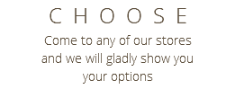 CHOOSE Come to any of our stores and we will gladly show you your options