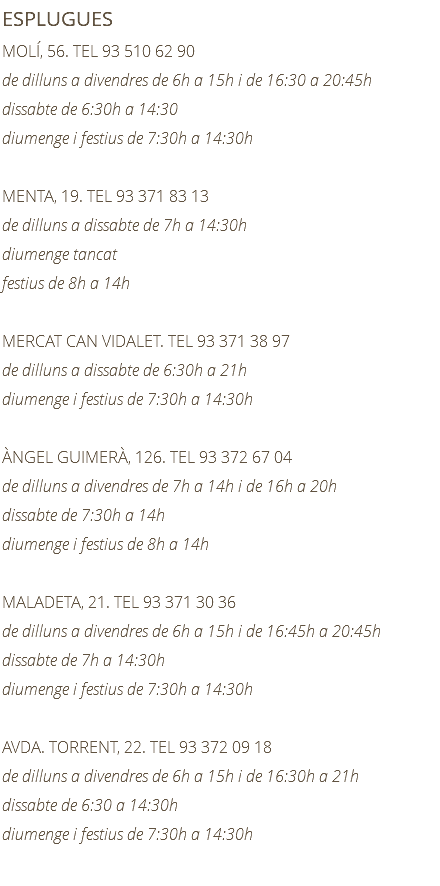 ESPLUGUES MOLÍ, 56. TEL 93 510 62 90 de dilluns a divendres de 6h a 15h i de 16:30 a 20:45h dissabte de 6:30h a 14:30 diumenge i festius de 7:30h a 14:30h MENTA, 19. TEL 93 371 83 13 de dilluns a dissabte de 7h a 14:30h diumenge tancat festius de 8h a 14h MERCAT CAN VIDALET. TEL 93 371 38 97 de dilluns a dissabte de 6:30h a 21h diumenge i festius de 7:30h a 14:30h ÀNGEL GUIMERÀ, 126. TEL 93 372 67 04 de dilluns a divendres de 7h a 14h i de 16h a 20h dissabte de 7:30h a 14h diumenge i festius de 8h a 14h MALADETA, 21. TEL 93 371 30 36 de dilluns a divendres de 6h a 15h i de 16:45h a 20:45h dissabte de 7h a 14:30h diumenge i festius de 7:30h a 14:30h AVDA. TORRENT, 22. TEL 93 372 09 18 de dilluns a divendres de 6h a 15h i de 16:30h a 21h dissabte de 6:30 a 14:30h diumenge i festius de 7:30h a 14:30h