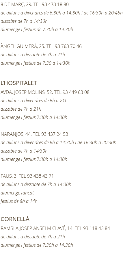 8 DE MARÇ, 29. TEL 93 473 18 80 de dilluns a divendres de 6:30h a 14:30h i de 16:30h a 20:45h dissabte de 7h a 14:30h diumenge i festius de 7:30h a 14:30h ÀNGEL GUIMERÀ, 25. TEL 93 763 70 46 de dilluns a dissabte de 7h a 21h diumenge i festius de 7:30 a 14:30h L’HOSPITALET AVDA. JOSEP MOLINS, 52. TEL 93 449 63 08 de dilluns a divendres de 6h a 21h dissabte de 7h a 21h diumenge i festius 7:30h a 14:30h NARANJOS, 44. TEL 93 437 24 53 de dilluns a divendres de 6h a 14:30h i de 16:30h a 20:30h dissabte de 7h a 14:30h diumenge i festius 7:30h a 14:30h FAUS, 3. TEL 93 438 43 71 de dilluns a dissabte de 7h a 14:30h diumenge tancat festius de 8h a 14h CORNELLÀ RAMBLA JOSEP ANSELM CLAVÉ, 14. TEL 93 118 43 84 de dilluns a dissabte de 7h a 21h diumenge i festius de 7:30h a 14:30h