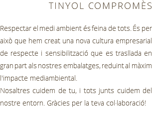 TINYOL COMPROMÈS Respectar el medi ambient és feina de tots. És per això que hem creat una nova cultura empresarial de respecte i sensibilització que es trasllada en gran part als nostres embalatges, reduint al màxim l'impacte mediambiental. Nosaltres cuidem de tu, i tots junts cuidem del nostre entorn. Gràcies per la teva col·laboració!