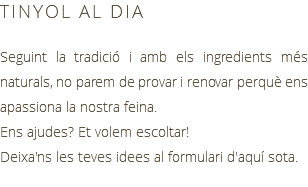 TINYOL AL DIA Seguint la tradició i amb els ingredients més naturals, no parem de provar i renovar perquè ens apassiona la nostra feina. Ens ajudes? Et volem escoltar! Deixa'ns les teves idees al formulari d'aquí sota.