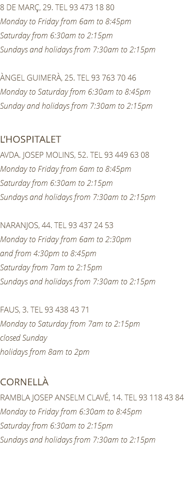 8 DE MARÇ, 29. TEL 93 473 18 80 Monday to Friday from 6am to 8:45pm Saturday from 6:30am to 2:15pm Sundays and holidays from 7:30am to 2:15pm ÀNGEL GUIMERÀ, 25. TEL 93 763 70 46 Monday to Saturday from 6:30am to 8:45pm Sunday and holidays from 7:30am to 2:15pm L’HOSPITALET AVDA. JOSEP MOLINS, 52. TEL 93 449 63 08 Monday to Friday from 6am to 8:45pm Saturday from 6:30am to 2:15pm Sundays and holidays from 7:30am to 2:15pm NARANJOS, 44. TEL 93 437 24 53 Monday to Friday from 6am to 2:30pm and from 4:30pm to 8:45pm Saturday from 7am to 2:15pm Sundays and holidays from 7:30am to 2:15pm FAUS, 3. TEL 93 438 43 71 Monday to Saturday from 7am to 2:15pm closed Sunday holidays from 8am to 2pm CORNELLÀ RAMBLA JOSEP ANSELM CLAVÉ, 14. TEL 93 118 43 84 Monday to Friday from 6:30am to 8:45pm Saturday from 6:30am to 2:15pm Sundays and holidays from 7:30am to 2:15pm 
