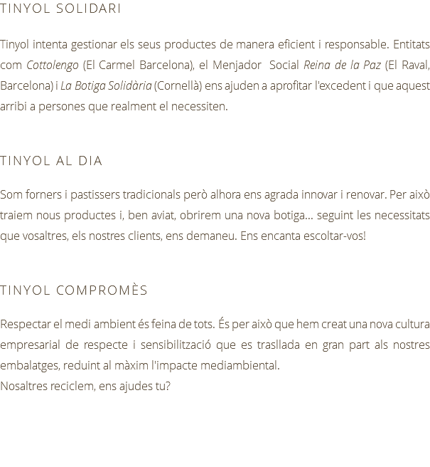 TINYOL SOLIDARI Tinyol intenta gestionar els seus productes de manera eficient i responsable. Entitats com Cottolengo (El Carmel Barcelona), el Menjador Social Reina de la Paz (El Raval, Barcelona) i La Botiga Solidària (Cornellà) ens ajuden a aprofitar l'excedent i que aquest arribi a persones que realment el necessiten. TINYOL AL DIA Som forners i pastissers tradicionals però alhora ens agrada innovar i renovar. Per això traiem nous productes i, ben aviat, obrirem una nova botiga... seguint les necessitats que vosaltres, els nostres clients, ens demaneu. Ens encanta escoltar-vos! TINYOL COMPROMÈS Respectar el medi ambient és feina de tots. És per això que hem creat una nova cultura empresarial de respecte i sensibilització que es trasllada en gran part als nostres embalatges, reduint al màxim l'impacte mediambiental. Nosaltres reciclem, ens ajudes tu?