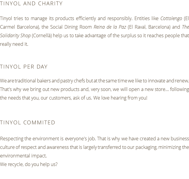 TINYOL AND CHARITY Tinyol tries to manage its products efficiently and responsibly. Entities like Cottolengo (El Carmel Barcelona), the Social Dining Room Reina de la Paz (El Raval, Barcelona) and The Solidarity Shop (Cornellà) help us to take advantage of the surplus so it reaches people that really need it. TINYOL PER DAY We are traditional bakers and pastry chefs but at the same time we like to innovate and renew. That's why we bring out new products and, very soon, we will open a new store... following the needs that you, our customers, ask of us. We love hearing from you! TINYOL COMMITED Respecting the environment is everyone's job. That is why we have created a new business culture of respect and awareness that is largely transferred to our packaging, minimizing the environmental impact. We recycle, do you help us?