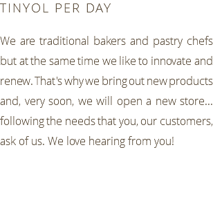 TINYOL PER DAY We are traditional bakers and pastry chefs but at the same time we like to innovate and renew. That's why we bring out new products and, very soon, we will open a new store... following the needs that you, our customers, ask of us. We love hearing from you!