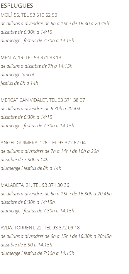 ESPLUGUES MOLÍ, 56. TEL 93 510 62 90 de dilluns a divendres de 6h a 15h i de 16:30 a 20:45h dissabte de 6:30h a 14:15 diumenge i festius de 7:30h a 14:15h MENTA, 19. TEL 93 371 83 13 de dilluns a dissabte de 7h a 14:15h diumenge tancat festius de 8h a 14h MERCAT CAN VIDALET. TEL 93 371 38 97 de dilluns a divendres de 6:30h a 20:45h dissabte de 6:30h a 14:15 diumenge i festius de 7:30h a 14:15h ÀNGEL GUIMERÀ, 126. TEL 93 372 67 04 de dilluns a divendres de 7h a 14h i de 16h a 20h dissabte de 7:30h a 14h diumenge i festius de 8h a 14h MALADETA, 21. TEL 93 371 30 36 de dilluns a divendres de 6h a 15h i de 16:30h a 20:45h dissabte de 6:30h a 14:15h diumenge i festius de 7:30h a 14:15h AVDA. TORRENT, 22. TEL 93 372 09 18 de dilluns a divendres de 6h a 15h i de 16:30h a 20:45h dissabte de 6:30 a 14:15h diumenge i festius de 7:30h a 14:15h