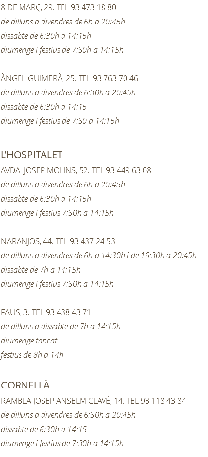 8 DE MARÇ, 29. TEL 93 473 18 80 de dilluns a divendres de 6h a 20:45h dissabte de 6:30h a 14:15h diumenge i festius de 7:30h a 14:15h ÀNGEL GUIMERÀ, 25. TEL 93 763 70 46 de dilluns a divendres de 6:30h a 20:45h dissabte de 6:30h a 14:15 diumenge i festius de 7:30 a 14:15h L’HOSPITALET AVDA. JOSEP MOLINS, 52. TEL 93 449 63 08 de dilluns a divendres de 6h a 20:45h dissabte de 6:30h a 14:15h diumenge i festius 7:30h a 14:15h NARANJOS, 44. TEL 93 437 24 53 de dilluns a divendres de 6h a 14:30h i de 16:30h a 20:45h dissabte de 7h a 14:15h diumenge i festius 7:30h a 14:15h FAUS, 3. TEL 93 438 43 71 de dilluns a dissabte de 7h a 14:15h diumenge tancat festius de 8h a 14h CORNELLÀ RAMBLA JOSEP ANSELM CLAVÉ, 14. TEL 93 118 43 84 de dilluns a divendres de 6:30h a 20:45h dissabte de 6:30h a 14:15 diumenge i festius de 7:30h a 14:15h