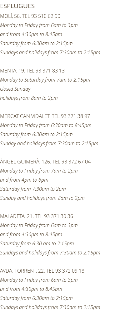 ESPLUGUES MOLÍ, 56. TEL 93 510 62 90 Monday to Friday from 6am to 3pm and from 4:30pm to 8:45pm Saturday from 6:30am to 2:15pm Sundays and holidays from 7:30am to 2:15pm MENTA, 19. TEL 93 371 83 13 Monday to Saturday from 7am to 2:15pm closed Sunday holidays from 8am to 2pm MERCAT CAN VIDALET. TEL 93 371 38 97 Monday to Friday from 6:30am to 8:45pm Saturday from 6:30am to 2:15pm Sunday and holidays from 7:30am to 2:15pm ÀNGEL GUIMERÀ, 126. TEL 93 372 67 04 Monday to Friday from 7am to 2pm and from 4pm to 8pm Saturday from 7:30am to 2pm Sunday and holidays from 8am to 2pm MALADETA, 21. TEL 93 371 30 36 Monday to Friday from 6am to 3pm and from 4:30pm to 8:45pm Saturday from 6:30 am to 2:15pm Sundays and holidays from 7:30am to 2:15pm AVDA. TORRENT, 22. TEL 93 372 09 18 Monday to Friday from 6am to 3pm and from 4:30pm to 8:45pm Saturday from 6:30am to 2:15pm Sundays and holidays from 7:30am to 2:15pm