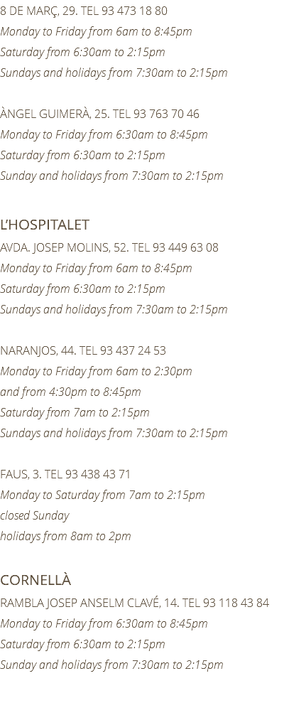 8 DE MARÇ, 29. TEL 93 473 18 80 Monday to Friday from 6am to 8:45pm Saturday from 6:30am to 2:15pm Sundays and holidays from 7:30am to 2:15pm ÀNGEL GUIMERÀ, 25. TEL 93 763 70 46 Monday to Friday from 6:30am to 8:45pm Saturday from 6:30am to 2:15pm Sunday and holidays from 7:30am to 2:15pm L’HOSPITALET AVDA. JOSEP MOLINS, 52. TEL 93 449 63 08 Monday to Friday from 6am to 8:45pm Saturday from 6:30am to 2:15pm Sundays and holidays from 7:30am to 2:15pm NARANJOS, 44. TEL 93 437 24 53 Monday to Friday from 6am to 2:30pm and from 4:30pm to 8:45pm Saturday from 7am to 2:15pm Sundays and holidays from 7:30am to 2:15pm FAUS, 3. TEL 93 438 43 71 Monday to Saturday from 7am to 2:15pm closed Sunday holidays from 8am to 2pm CORNELLÀ RAMBLA JOSEP ANSELM CLAVÉ, 14. TEL 93 118 43 84 Monday to Friday from 6:30am to 8:45pm Saturday from 6:30am to 2:15pm Sunday and holidays from 7:30am to 2:15pm 
